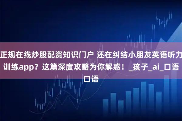 正规在线炒股配资知识门户 还在纠结小朋友英语听力训练app？这篇深度攻略为你解惑！_孩子_ai_口语