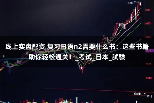 线上实盘配资 复习日语n2需要什么书：这些书籍助你轻松通关！_考试_日本_試験