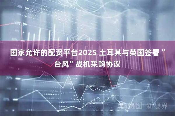 国家允许的配资平台2025 土耳其与英国签署“台风”战机采购协议