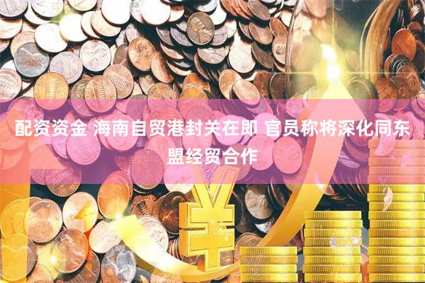 配资资金 海南自贸港封关在即 官员称将深化同东盟经贸合作