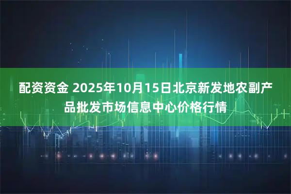 配资资金 2025年10月15日北京新发地农副产品批发市场信息中心价格行情