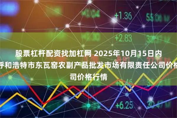 股票杠杆配资找加杠网 2025年10月15日内蒙古呼和浩特市东瓦窑农副产品批发市场有限责任公司价格行情
