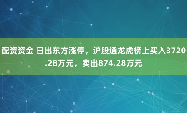 配资资金 日出东方涨停，沪股通龙虎榜上买入3720.28万元，卖出874.28万元