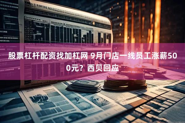 股票杠杆配资找加杠网 9月门店一线员工涨薪500元？西贝回应