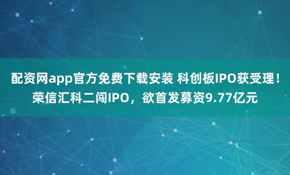 配资网app官方免费下载安装 科创板IPO获受理！荣信汇科二闯IPO，欲首发募资9.77亿元