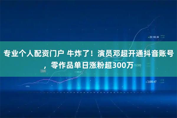 专业个人配资门户 牛炸了！演员邓超开通抖音账号，零作品单日涨粉超300万
